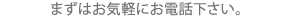 まずはお気軽にお電話ください。